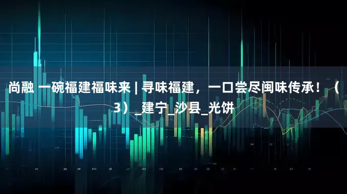 尚融 一碗福建福味来 | 寻味福建，一口尝尽闽味传承！（3）_建宁_沙县_光饼