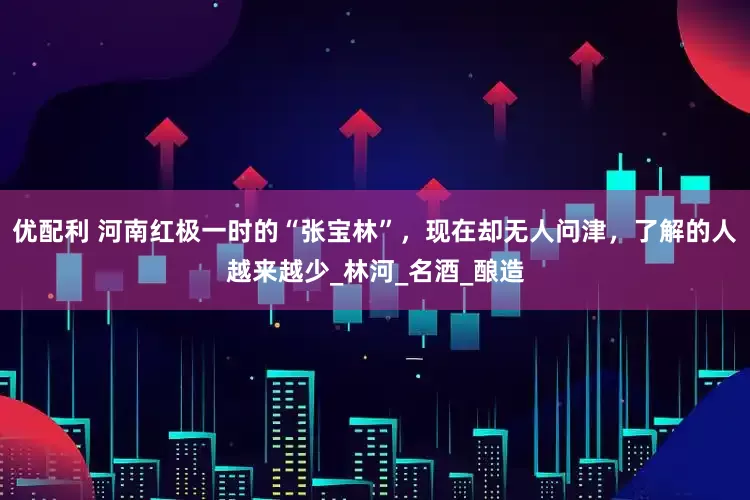 优配利 河南红极一时的“张宝林”，现在却无人问津，了解的人越来越少_林河_名酒_酿造