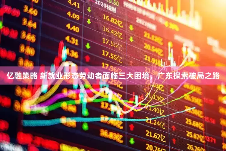 亿融策略 新就业形态劳动者面临三大困境，广东探索破局之路