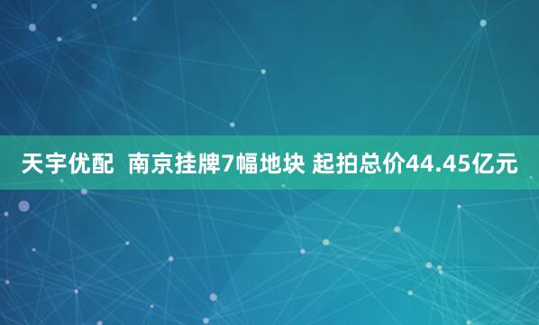 天宇优配  南京挂牌7幅地块 起拍总价44.45亿元