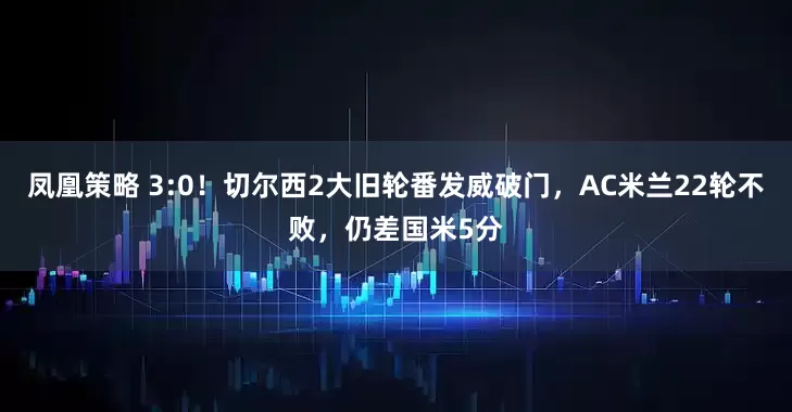 凤凰策略 3:0！切尔西2大旧轮番发威破门，AC米兰22轮不败，仍差国米5分
