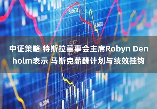 中证策略 特斯拉董事会主席Robyn Denholm表示 马斯克薪酬计划与绩效挂钩