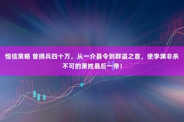 恒信策略 曾拥兵四十万，从一介县令到群盗之首，使李渊非杀不可的萧姓最后一帝！