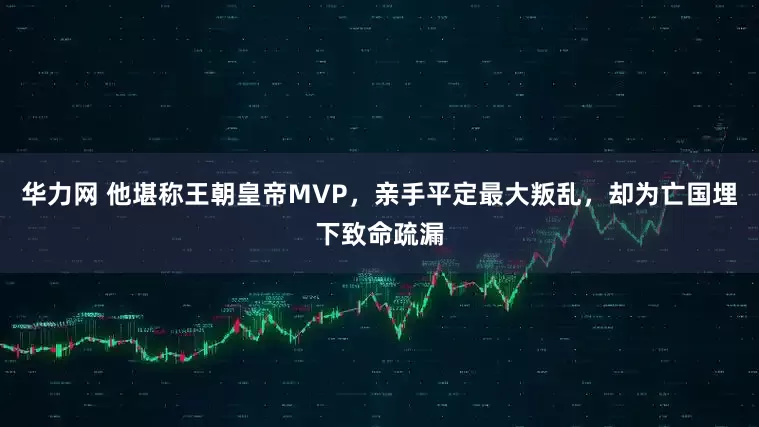 华力网 他堪称王朝皇帝MVP，亲手平定最大叛乱，却为亡国埋下致命疏漏