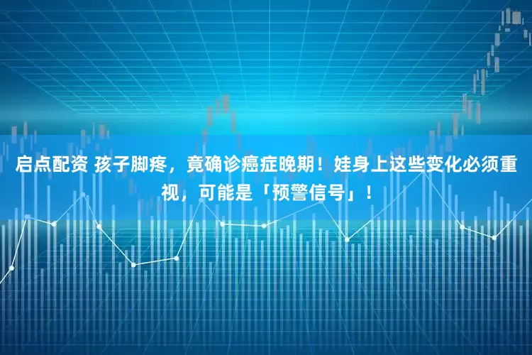 启点配资 孩子脚疼，竟确诊癌症晚期！娃身上这些变化必须重视，可能是「预警信号」！